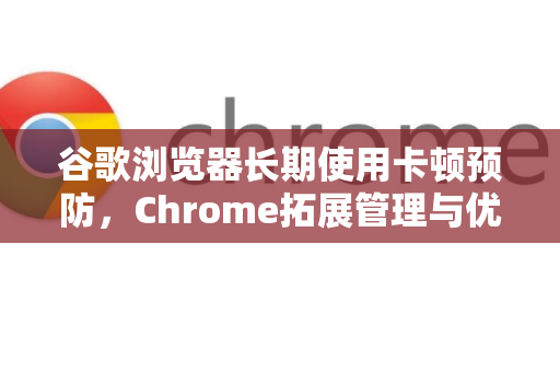 谷歌浏览器长期使用卡顿预防，Chrome拓展管理与优化全攻略