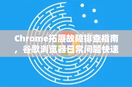 Chrome拓展故障排查指南，谷歌浏览器日常问题快速解决