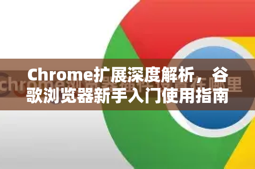 Chrome扩展深度解析，谷歌浏览器新手入门使用指南（附实用插件推荐）