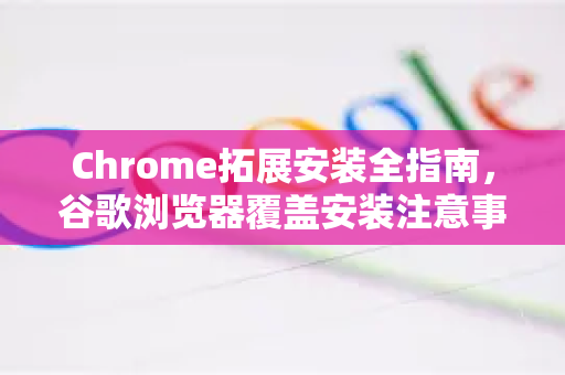 Chrome拓展安装全指南，谷歌浏览器覆盖安装注意事项与常见问题解答