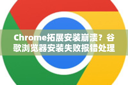Chrome拓展安装崩溃？谷歌浏览器安装失败报错处理全攻略