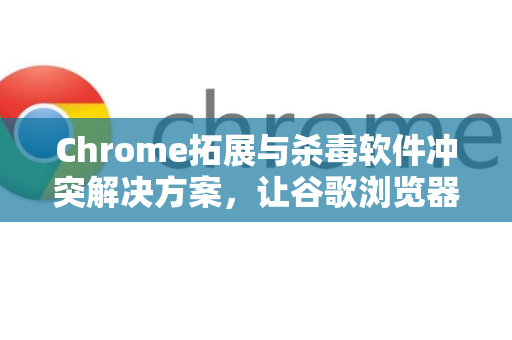 Chrome拓展与杀毒软件冲突解决方案，让谷歌浏览器流畅运行