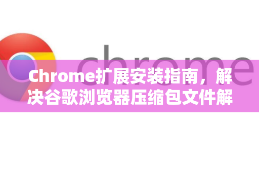 Chrome扩展安装指南，解决谷歌浏览器压缩包文件解压提示全攻略