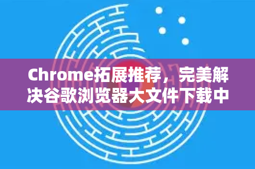 Chrome拓展推荐，完美解决谷歌浏览器大文件下载中断修复指南