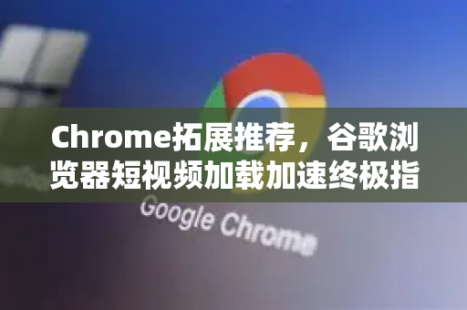 Chrome拓展推荐，谷歌浏览器短视频加载加速终极指南
