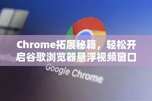 Chrome拓展秘籍，轻松开启谷歌浏览器悬浮视频窗口，高效多任务处理