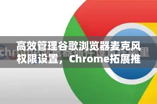 高效管理谷歌浏览器麦克风权限设置，Chrome拓展推荐与实用技巧