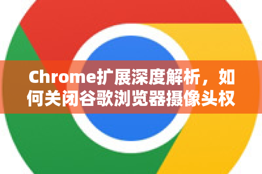 Chrome扩展深度解析，如何关闭谷歌浏览器摄像头权限？安全与隐私指南