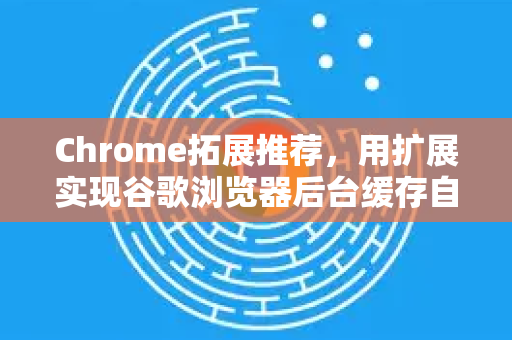 Chrome拓展推荐，用扩展实现谷歌浏览器后台缓存自动清理，释放电脑性能