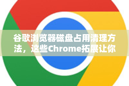谷歌浏览器磁盘占用清理方法，这些Chrome拓展让你轻松释放空间