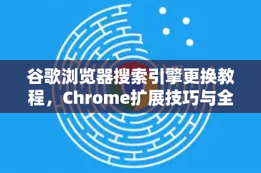 谷歌浏览器搜索引擎更换教程，Chrome扩展技巧与全面指南（2025最新版）