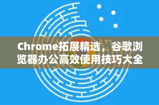 Chrome拓展精选，谷歌浏览器办公高效使用技巧大全