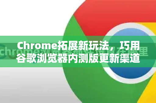 Chrome拓展新玩法，巧用谷歌浏览器内测版更新渠道抢先体验