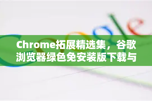 Chrome拓展精选集，谷歌浏览器绿色免安装版下载与高效插件实战指南