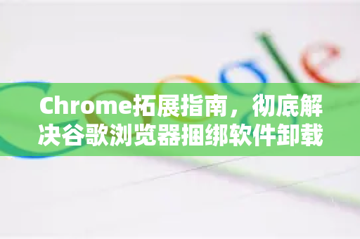 Chrome拓展指南，彻底解决谷歌浏览器捆绑软件卸载方法