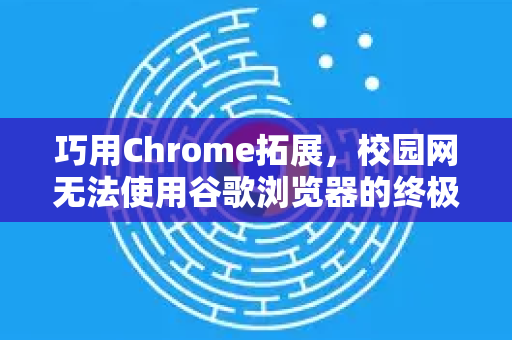 巧用Chrome拓展，校园网无法使用谷歌浏览器的终极解决指南
