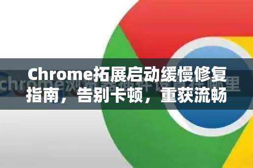 Chrome拓展启动缓慢修复指南，告别卡顿，重获流畅体验