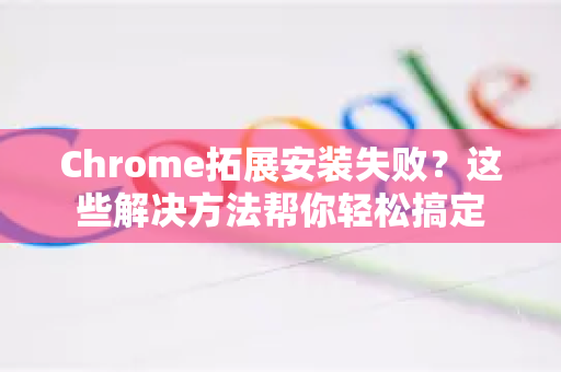 Chrome拓展安装失败？这些解决方法帮你轻松搞定