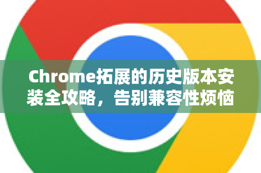 Chrome拓展的历史版本安装全攻略，告别兼容性烦恼