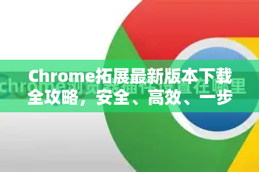 Chrome拓展最新版本下载全攻略，安全、高效、一步到位