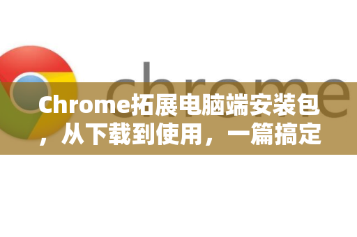 Chrome拓展电脑端安装包，从下载到使用，一篇搞定所有疑问