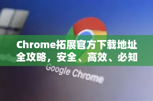 Chrome拓展官方下载地址全攻略，安全、高效、必知技巧