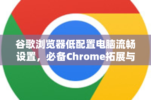 谷歌浏览器低配置电脑流畅设置，必备Chrome拓展与性能优化指南