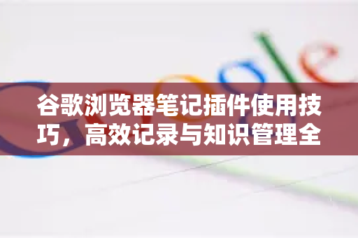 谷歌浏览器笔记插件使用技巧，高效记录与知识管理全攻略-第1张图片-谷歌官网|Google Chrome下载-2026最新中文版