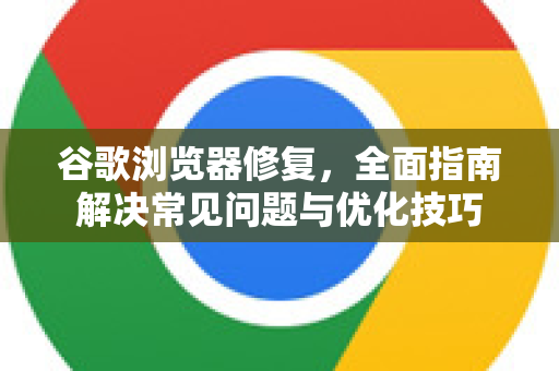 谷歌浏览器修复，全面指南解决常见问题与优化技巧