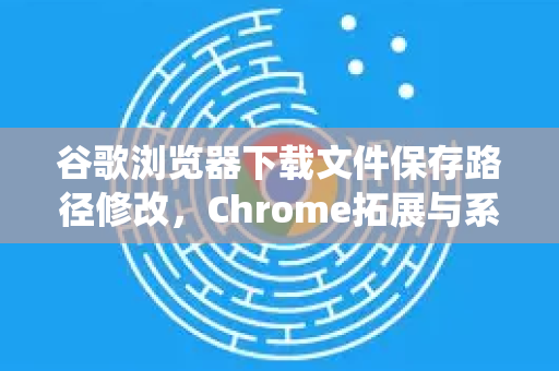 谷歌浏览器下载文件保存路径修改，Chrome拓展与系统设置终极指南