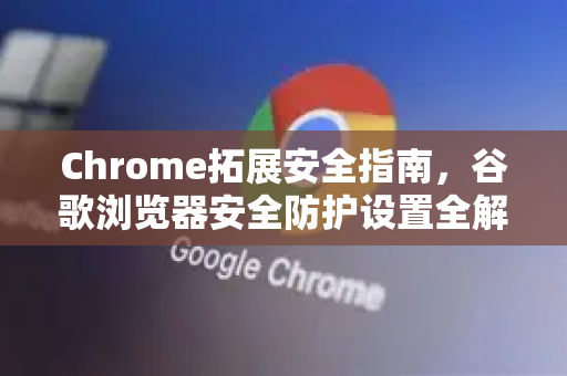 Chrome拓展安全指南，谷歌浏览器安全防护设置全解析