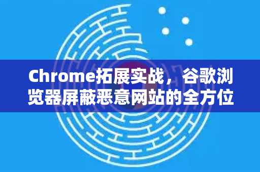 Chrome拓展实战，谷歌浏览器屏蔽恶意网站的全方位安全指南