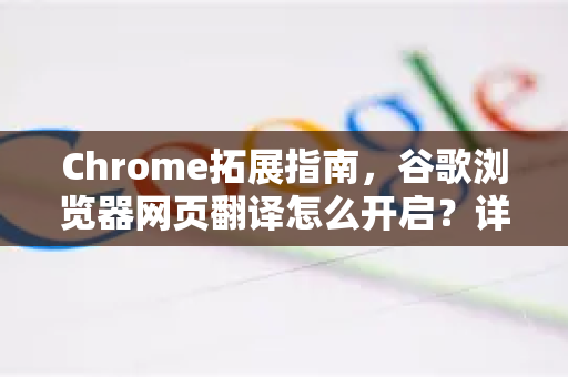 Chrome拓展指南，谷歌浏览器网页翻译怎么开启？详细教程与常见问题解答