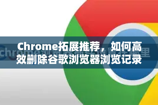 Chrome拓展推荐，如何高效删除谷歌浏览器浏览记录？完整指南