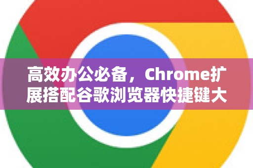 高效办公必备，Chrome扩展搭配谷歌浏览器快捷键大全