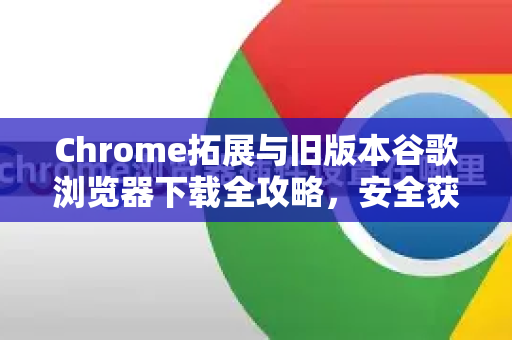 Chrome拓展与旧版本谷歌浏览器下载全攻略，安全获取经典版本