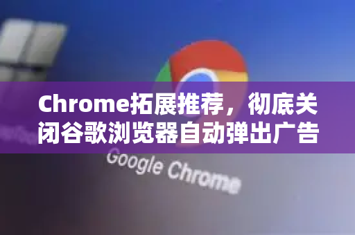 Chrome拓展推荐，彻底关闭谷歌浏览器自动弹出广告的终极指南