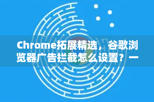 Chrome拓展精选，谷歌浏览器广告拦截怎么设置？一篇搞定所有烦恼