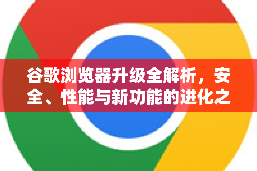 谷歌浏览器升级全解析，安全、性能与新功能的进化之路