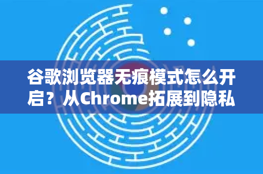 谷歌浏览器无痕模式怎么开启？从Chrome拓展到隐私保护的完整指南
