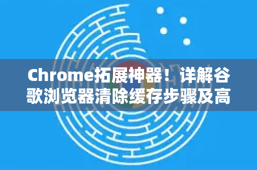 Chrome拓展神器！详解谷歌浏览器清除缓存步骤及高效管理技巧
