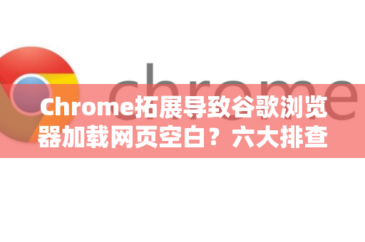 Chrome拓展导致谷歌浏览器加载网页空白？六大排查步骤与终极修复指南