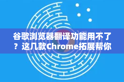 谷歌浏览器翻译功能用不了？这几款Chrome拓展帮你轻松搞定！