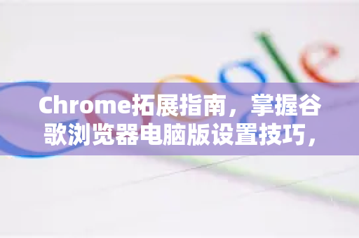 Chrome拓展指南，掌握谷歌浏览器电脑版设置技巧，提升浏览体验