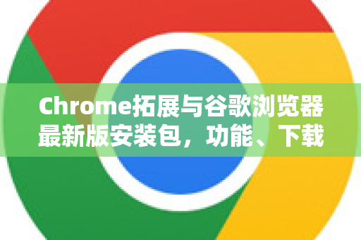 Chrome拓展与谷歌浏览器最新版安装包，功能、下载与高效使用指南