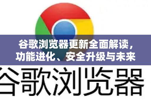 谷歌浏览器更新全面解读，功能进化、安全升级与未来浏览体验重塑