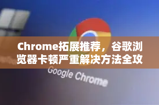 Chrome拓展推荐，谷歌浏览器卡顿严重解决方法全攻略
