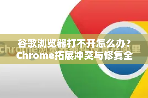 谷歌浏览器打不开怎么办？Chrome拓展冲突与修复全攻略