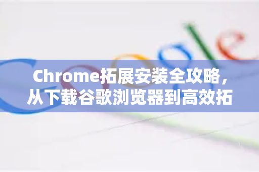 Chrome拓展安装全攻略，从下载谷歌浏览器到高效拓展管理