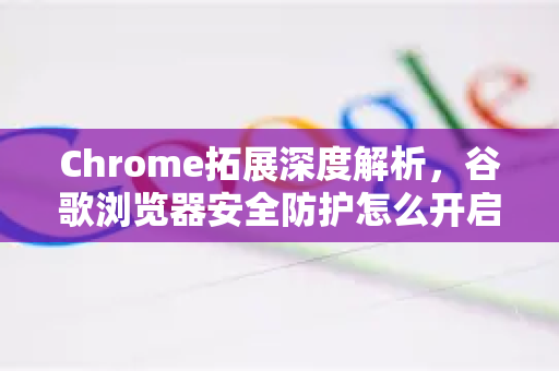 Chrome拓展深度解析，谷歌浏览器安全防护怎么开启？从扩展到设置全攻略-第1张图片-谷歌官网|Google Chrome下载-2026最新中文版